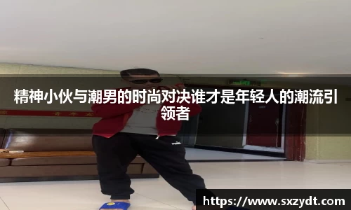 精神小伙与潮男的时尚对决谁才是年轻人的潮流引领者